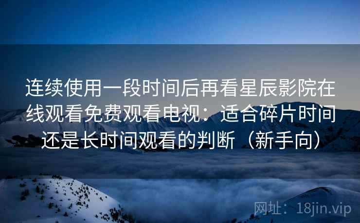 连续使用一段时间后再看星辰影院在线观看免费观看电视:适合碎片时间还是长时间观看的判断(新手向) 连续使用一段时间后再看星辰影院在线观看免费观看电视:适合碎片时间还是长时间观看的判断(新手向)