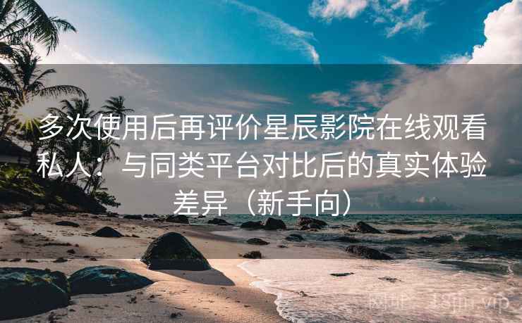 多次使用后再评价星辰影院在线观看私人：与同类平台对比后的真实体验差异（新手向）