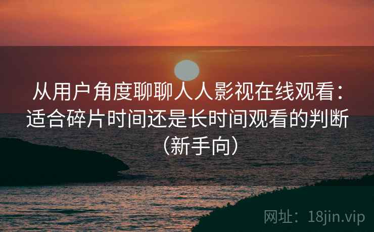 从用户角度聊聊人人影视在线观看:适合碎片时间还是长时间观看的判断(新手向) 从用户角度聊聊人人影视在线观看:适合碎片时间还是长时间观看的判断(新手向)