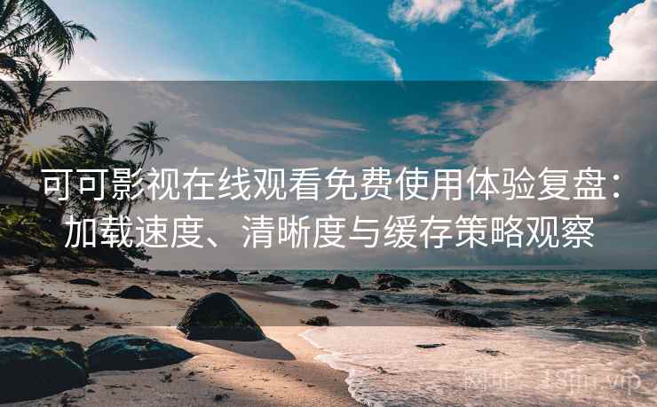 可可影视在线观看免费使用体验复盘：加载速度、清晰度与缓存策略观察