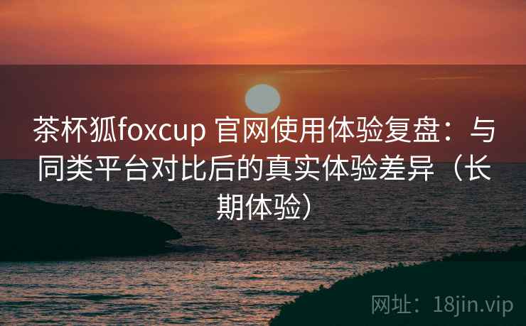 茶杯狐foxcup 官网使用体验复盘：与同类平台对比后的真实体验差异（长期体验）