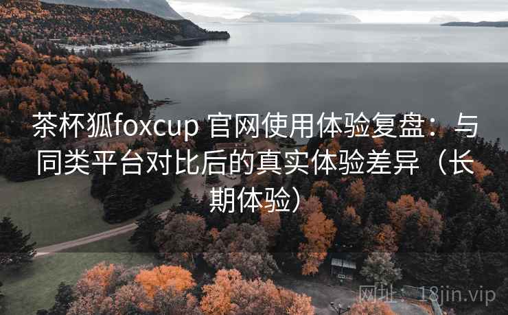 茶杯狐foxcup 官网使用体验复盘:与同类平台对比后的真实体验差异(长期体验) 茶杯狐foxcup 官网使用体验复盘:与同类平台对比后的真实体验差异(长期体验)