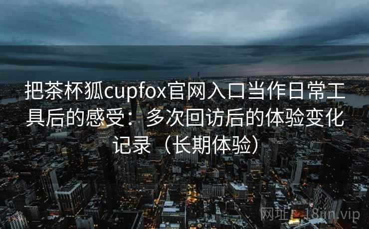 把茶杯狐cupfox官网入口当作日常工具后的感受:多次回访后的体验变化记录(长期体验) 把茶杯狐cupfox官网入口当作日常工具后的感受:多次回访后的体验变化记录(长期体验)