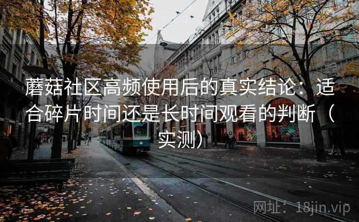 蘑菇社区高频使用后的真实结论:适合碎片时间还是长时间观看的判断(实测) 蘑菇社区高频使用后的真实结论:适合碎片时间还是长时间观看的判断(实测)