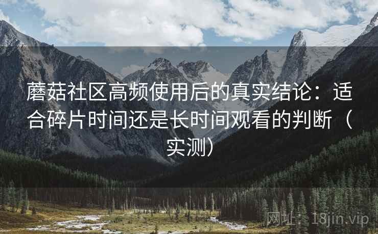 蘑菇社区高频使用后的真实结论:适合碎片时间还是长时间观看的判断(实测) 蘑菇社区高频使用后的真实结论:适合碎片时间还是长时间观看的判断(实测)