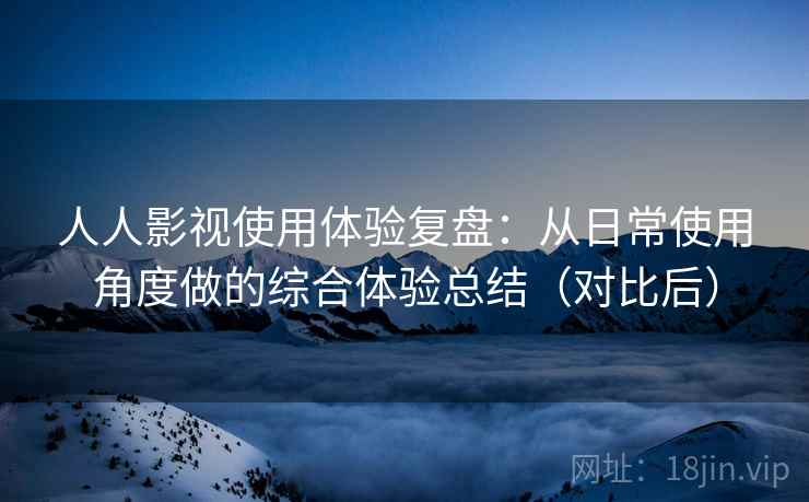 人人影视使用体验复盘：从日常使用角度做的综合体验总结（对比后）
