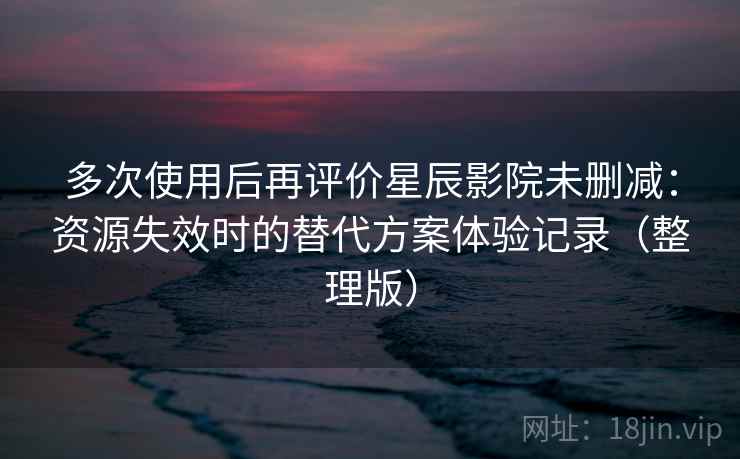 多次使用后再评价星辰影院未删减:资源失效时的替代方案体验记录(整理版) 多次使用后再评价星辰影院未删减:资源失效时的替代方案体验记录(整理版)