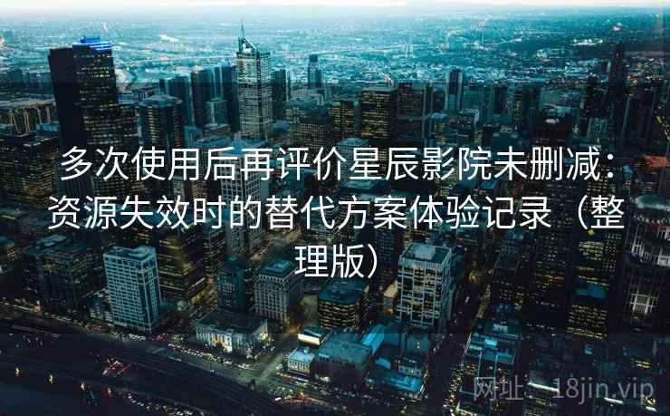 多次使用后再评价星辰影院未删减：资源失效时的替代方案体验记录（整理版）