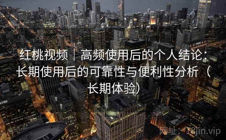 红桃视频|高频使用后的个人结论:长期使用后的可靠性与便利性分析(长期体验) 红桃视频|高频使用后的个人结论:长期使用后的可靠性与便利性分析(长期体验)