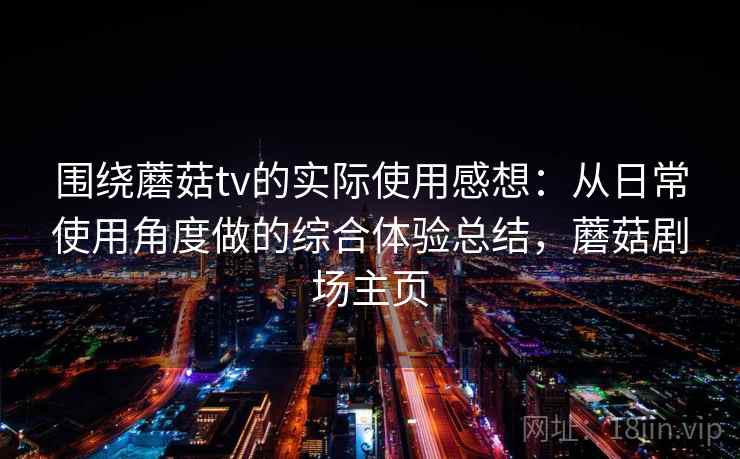 围绕蘑菇tv的实际使用感想:从日常使用角度做的综合体验总结,蘑菇剧场主页 围绕蘑菇tv的实际使用感想:从日常使用角度做的综合体验总结,蘑菇剧场主页