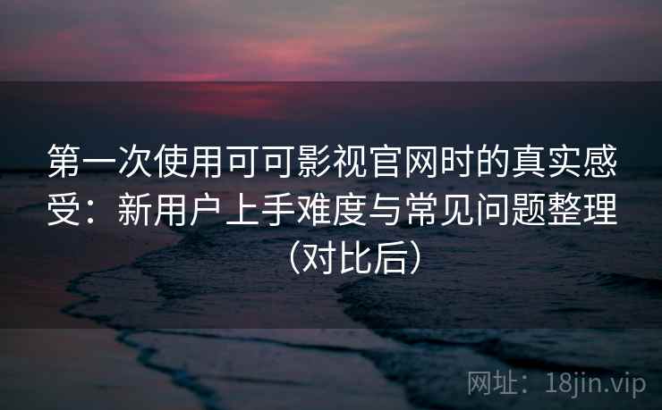 第一次使用可可影视官网时的真实感受：新用户上手难度与常见问题整理（对比后）