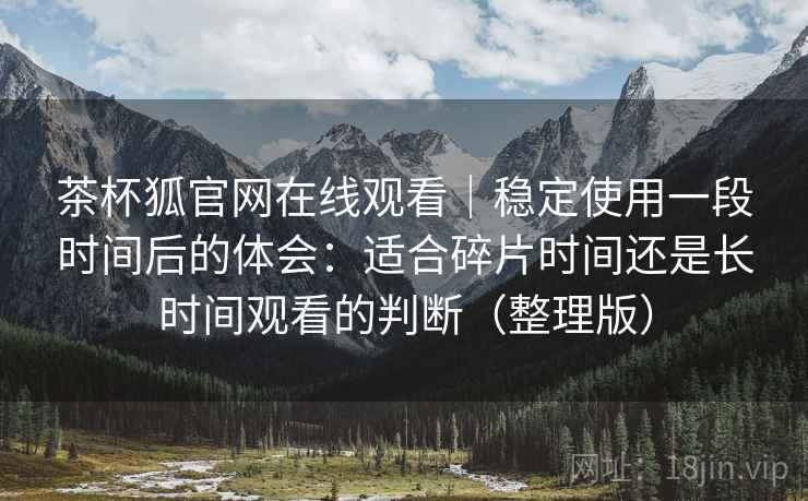 茶杯狐官网在线观看|稳定使用一段时间后的体会:适合碎片时间还是长时间观看的判断(整理版) 茶杯狐官网在线观看|稳定使用一段时间后的体会:适合碎片时间还是长时间观看的判断(整理版)
