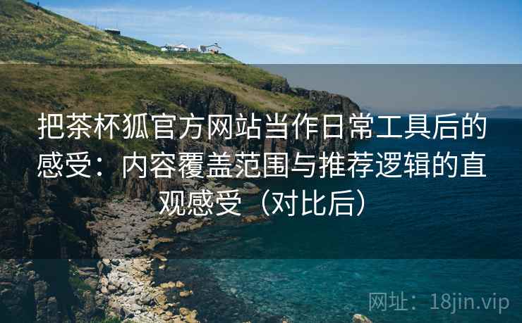 把茶杯狐官方网站当作日常工具后的感受：内容覆盖范围与推荐逻辑的直观感受（对比后）