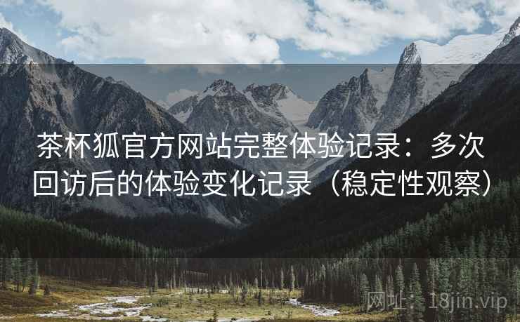 茶杯狐官方网站完整体验记录:多次回访后的体验变化记录(稳定性观察) 茶杯狐官方网站完整体验记录:多次回访后的体验变化记录(稳定性观察)