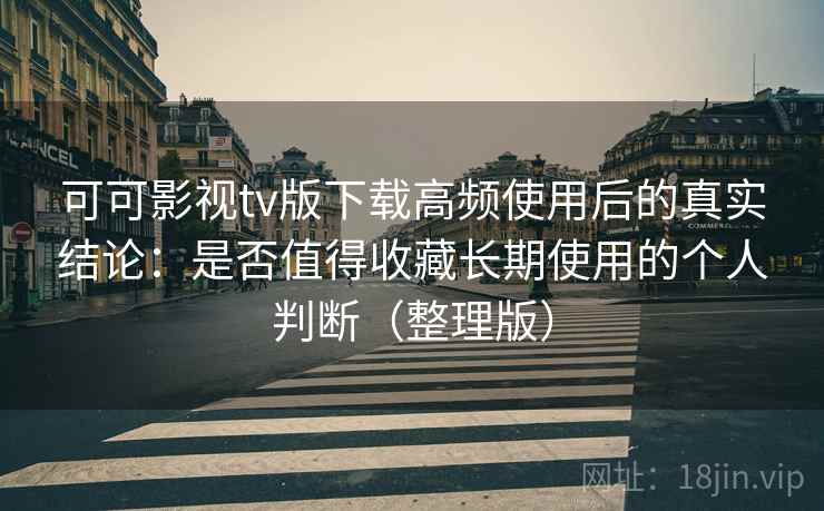 可可影视tv版下载高频使用后的真实结论：是否值得收藏长期使用的个人判断（整理版）